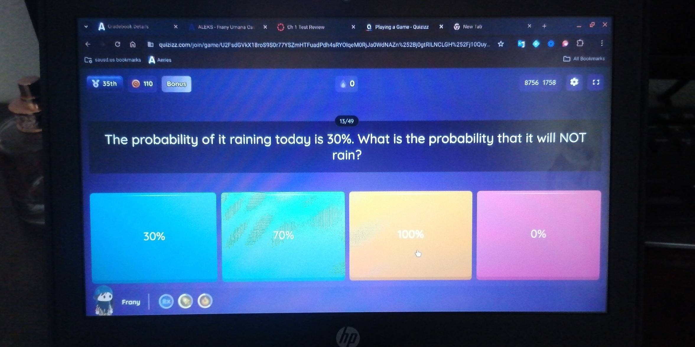 Gradebook Details ALEKS - Frany Umana Ca Ch 1 Test Review C Playing a Game - Quizizz New Tab
a 2FsdGVkX18roS9S0r77YSZmHTFuadPdh4sRYOIqeM0RjJa0WdNAZn%252Bj0gtRILNCLGH%252Fj10Quy..
quizizz.com/join/game/
éries
mark
35th 110 Bonus 0 8756 1758 【]
13/49
The probability of it raining today is 30%. What is the probability that it will NOT
rain?
30% 100% 0%
ant