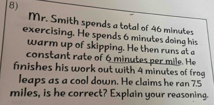 Mr. Smith spends a total of 46 minutes
exercising. He spends 6 minutes doing his 
warm up of skipping. He then runs at a 
constant rate of 6 minutes per mile. He 
finishes his work out with 4 minutes of frog 
leaps as a cool down. He claims he ran 7.5
miles, is he correct? Explain your reasoning.