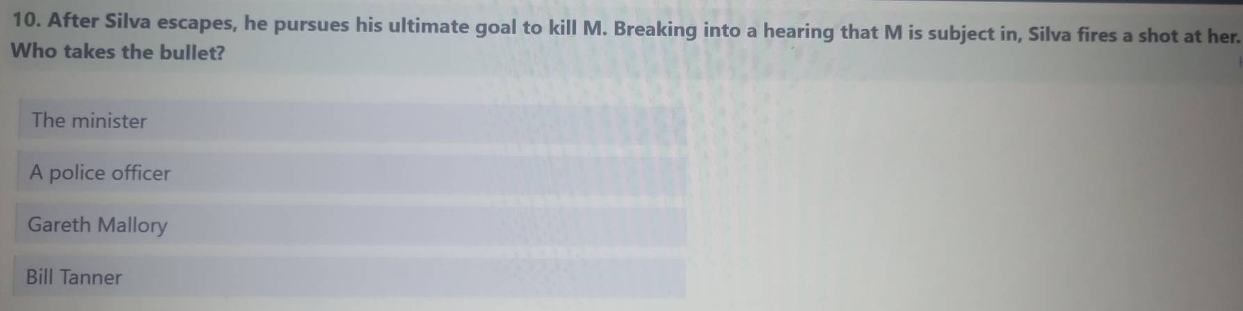 After Silva escapes, he pursues his ultimate goal to kill M. Breaking into a hearing that M is subject in, Silva fires a shot at her.
Who takes the bullet?
The minister
A police officer
Gareth Mallory
Bill Tanner