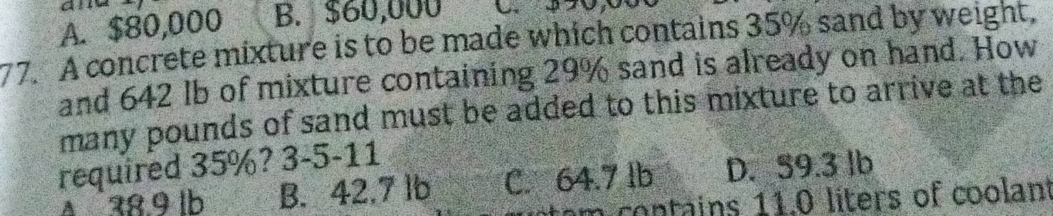 A. $80,000 B. $60,000
77. A concrete mixture is to be made which contains 35% sand by weight,
and 642 lb of mixture containing 29% sand is already on hand. How
many pounds of sand must be added to this mixture to arrive at the
required 35%? 3-5-11
Δ 28.9 lb B. 42.7 lb C. 64.7 lb D. 59.3 lb
m co tains 11.0 liters of coolant