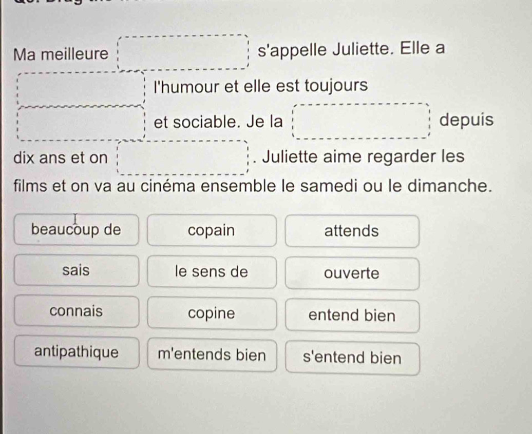 Ma meilleure x_1+x_2= □ /□   s'appelle Juliette. Elle a 
I'humour et elle est toujours 
□ et sociable. Je la □ depuis 
□ 
dix ans et on . Juliette aime regarder les 
films et on va au cinéma ensemble le samedi ou le dimanche. 
beaucoup de copain attends 
sais le sens de ouverte 
connais copine entend bien 
antipathique m'entends bien s'entend bien