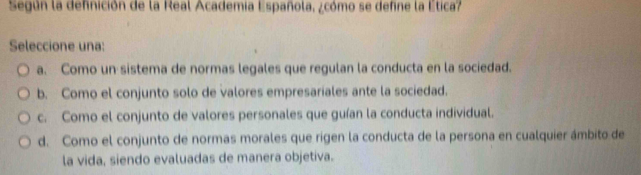 Según la definición de la Real Academia Española, ¿cómo se define la Ética?
Seleccione una:
a. Como un sistema de normas legales que regulan la conducta en la sociedad.
b. Como el conjunto solo de valores empresariales ante la sociedad.
c. Como el conjunto de valores personales que guían la conducta individual.
d. Como el conjunto de normas morales que rigen la conducta de la persona en cualquier ámbito de
la vida, siendo evaluadas de manera objetiva.