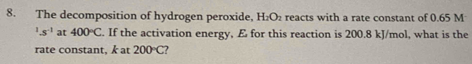 The decomposition of hydrogen peroxide, H_2O_2 reacts with a rate constant of 0.65 M^1.s^(-1) at 400°C. If the activation energy, E for this reaction is 200.8 kJ/mol, what is the 
rate constant, k at 200°C