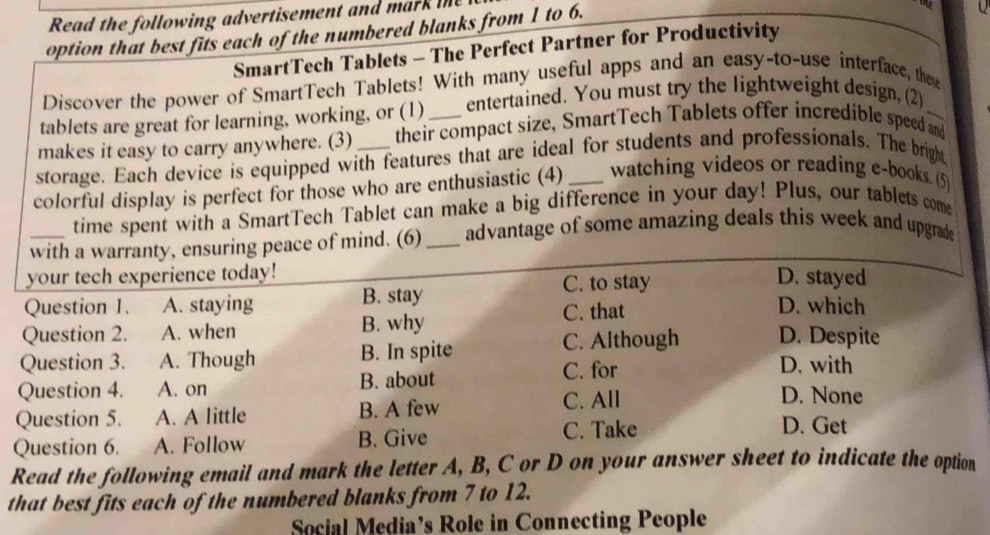 Read the following advertisement and mar 
option that best fis each of the numbered blanks from 1 to 6.

SmartTech Tablets - The Perfect Partner for Productivity Q
Discover the power of SmartTech Tablets! With many useful apps and an easy-to-use interface, these
tablets are great for learning, working, or (1) entertained. You must try the lightweight design, (2)
makes it easy to carry anywhere. (3) their compact size, SmartTech Tablets offer incredible speed and
storage. Each device is equipped with features that are ideal for students and professionals. The bright
colorful display is perfect for those who are enthusiastic (4)_ watching videos or reading e-books. (5)
time spent with a SmartTech Tablet can make a big difference in your day! Plus, our tablets come
with a warranty, ensuring peace of mind. (6) _advantage of some amazing deals this week and upgrade
your tech experience today! D. stayed
Question 1. A. staying B. stay C. to stay
Question 2. A. when B. why C. that
D. which
Question 3. A. Though B. In spite C. Although D. Despite
Question 4. A. on B. about C. for
D. with
Question 5. A. A little B. A few C. All
D. None
Question 6. A. Follow B. Give C. Take
D. Get
Read the following email and mark the letter A, B, C or D on your answer sheet to indicate the option
that best fits each of the numbered blanks from 7 to 12.
Social Media’s Role in Connecting People