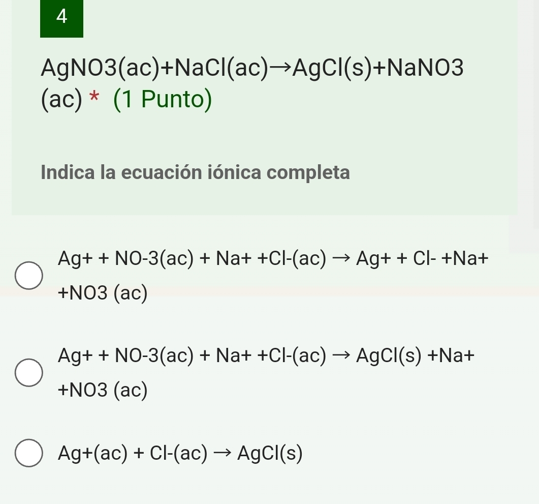 4
AgNO3(ac)+NaCl(ac)to AgCl(s)+NaNO3
(ac)*(1Punto) 
Indica la ecuación iónica completa
Ag++NO-3(ac)+Na++Cl-(ac)to Ag++Cl-+Na+
+NO3(a c)
Ag++NO-3(ac)+Na++Cl-(ac)to AgCl(s)+Na+
+NO3(ac)
Ag+(ac)+Cl-(ac)to AgCl(s)