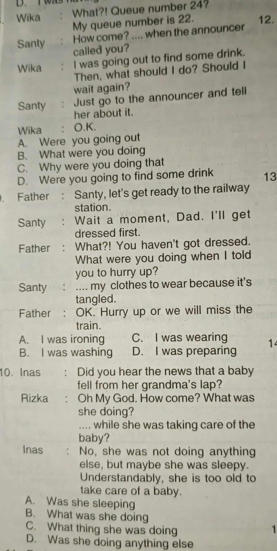 was 
Wika What?! Queue number 24?
My queue number is 22.
12.
Santy How come? .... when the announcer
called you?
Wika 、 I was going out to find some drink.
Then, what should I do? Should I
wait again?
Santy . Just go to the announcer and tell
her about it.
Wika ： O.K.
A. Were you going out
B. What were you doing
C. Why were you doing that
D. Were you going to find some drink
13
. Father : Santy, let's get ready to the railway
station.
Santy ' Wait a moment, Dad. I'll get
dressed first.
Father : What?! You haven't got dressed.
What were you doing when I told
you to hurry up?
Santy .... my clothes to wear because it’s
tangled.
Father : OK. Hurry up or we will miss the
train.
A. I was ironing C. I was wearing
1
B. I was washing D. I was preparing
10. Inas ： Did you hear the news that a baby
fell from her grandma's lap?
Rizka : Oh My God. How come? What was
she doing?
.... while she was taking care of the
baby?
Inas . No, she was not doing anything
else, but maybe she was sleepy.
Understandably, she is too old to
take care of a baby.
A. Was she sleeping
B. What was she doing
C. What thing she was doing 1
D. Was she doing anything else