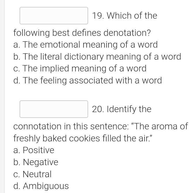 Which of the
following best defines denotation?
a. The emotional meaning of a word
b. The literal dictionary meaning of a word
c. The implied meaning of a word
d. The feeling associated with a word
20. Identify the
connotation in this sentence: “The aroma of
freshly baked cookies filled the air."
a. Positive
b. Negative
c. Neutral
d. Ambiguous