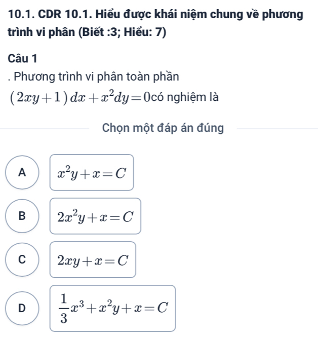 CDR 10.1. Hiểu được khái niệm chung về phương
trình vi phân (Biết : 3; Hiểu: 7)
Câu 1
. Phương trình vi phân toàn phần
(2xy+1)dx+x^2dy=0 có nghiệm là
Chọn một đáp án đúng
A x^2y+x=C
B 2x^2y+x=C
C 2xy+x=C
D  1/3 x^3+x^2y+x=C