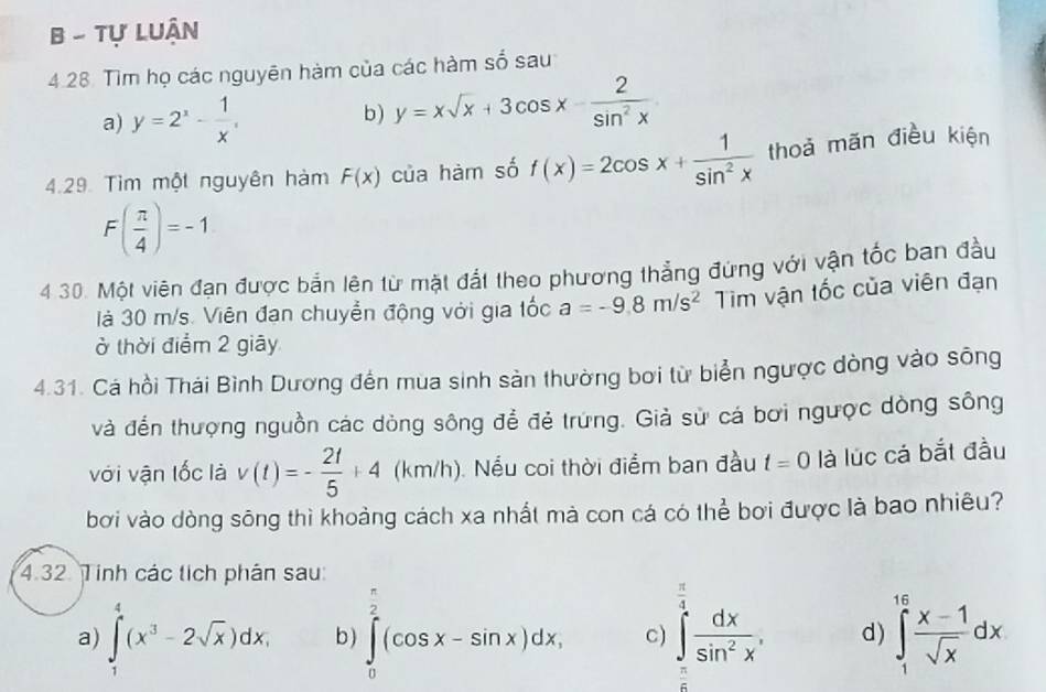 Tự Luận
4.28. Tìm họ các nguyên hàm của các hàm số sau
a) y=2^x- 1/x , b) y=xsqrt(x)+3cos x- 2/sin^2x 
4.29. Tìm một nguyên hàm F(x) của hàm số f(x)=2cos x+ 1/sin^2x  thoả mãn điều kiện
F( π /4 )=-1
4 30. Một viên đạn được bản lện từ mặt đất theo phương thẳng đứng với vận tốc ban đầu
là 30 m/s. Viên đạn chuyển động với gia tốc a=-9.8m/s^2 Tìm vận tốc của viên đạn
ở thời điểm 2 giãy
4.31. Cá hồi Thái Bình Dương đến mua sinh sản thường bơi từ biển ngược dòng vào sông
và đến thượng nguồn các dòng sông để đẻ trứng. Giả sử cá bơi ngược dòng sông
với vận lốc là v(t)=- 2t/5 +4 (km/h). Nếu coi thời điểm ban đầu t=0 là lúc cá bắt đầu
bơi vào dòng sông thì khoảng cách xa nhất mà con cá có thể bơi được là bao nhiêu?
4.32. Tinh các tích phân sau:
a) ∈tlimits _1^(4(x^3)-2sqrt(x))dx, b ) ∈tlimits _0^((frac π)2)(cos x-sin x)dx, c) ∈tlimits _ π /2 ^ π /4  dx/sin^2x . d) ∈tlimits _1^((16)frac x-1)sqrt(x)dx