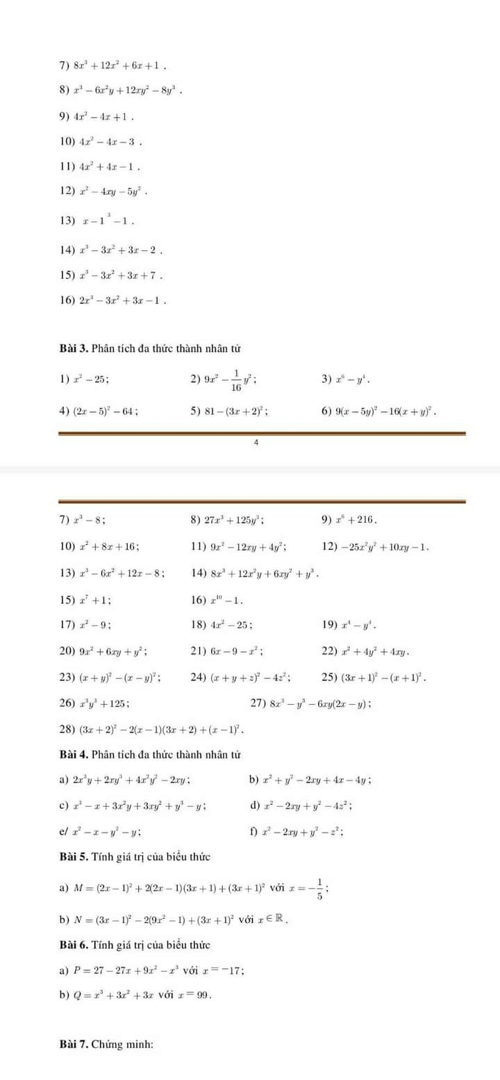 3 8x^3+12x^2+6x+1.
8) x^3-6x^2y+12xy^2-8y^3.
9) 4x^2-4x+1.
10) 4x^2-4x-3.
11) 4x^2+4x-1.
12) x^2-4xy-5y^2.
13) x-1^1-1.
14) x^3-3x^2+3x-2.
15) x^3-3x^2+3x+7.
16) 2x^3-3x^2+3x-1.
Bài 3. Phân tích đa thức thành nhân tử
2) 9x^2- 1/16 
x^2-25; ° ; 3) x^6-y^4.
4) (2x-5)^2-64 5) 81-(3x+2)^2; 6) 9(x-5y)^2-16(x+y)^2.
4
7) x^3-8; 8) 27x^3+125y^3; 9) x^6+216.
10) x^2+8x+16; 11) 9x^2-12xy+4y^2; 12) -25x^2y^2+10xy-1.
13) x^3-6x^2+12x-8; 14) 8x^3+12x^2y+6xy^2+y^3.
15) x^7+1 16) x^(10)-1.
17) x^2-9: 18) 4x^2-25; 19) x^4-y^4.
20) 9x^2+6xy+y^2; 21) 6x-9-x^2; 22) x^2+4y^2+4xy.
23) (x+y)^2-(x-y)^2 24) (x+y+z)^2-4z^2; 25) (3x+1)^2-(x+1)^2.
26) x^3y^3+125; 27) 8x^3-y^3-6xy(2x-y);
28) (3x+2)^2-2(x-1)(3x+2)+(x-1)^2.
Bài 4. Phân tích đa thức thành nhân tử
a) 2x^3y+2xy^3+4x^2y^2-2xy; b) x^2+y^2-2xy+4x-4y
c) x^3-x+3x^2y+3xy^2+y^3-y; d) x^2-2xy+y^2-4z^2;
e/ x^2-x-y^2-y; f) x^2-2xy+y^2-z^2;
Bài 5. Tính giá trị của biểu thức
a) M=(2x-1)^2+2(2x-1)(3x+1)+(3x+1)^2 với x=- 1/5 ;
b) N=(3x-1)^2-2(9x^2-1)+(3x+1)^2voix∈ R.
Bài 6. Tính giá trị của biểu thức
a) P=27-27x+9x^2-x^3 với x=-17
b ) Q=x^3+3x^2+3xvdelta ix=99.
Bài 7. Chứng minh: