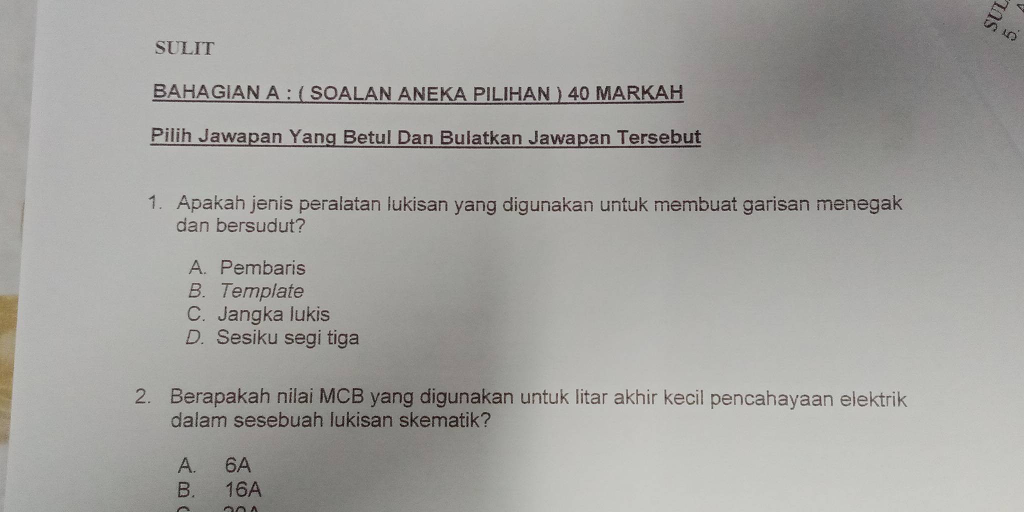 SULIT
BAHAGIAN A : ( SOALAN ANEKA PILIHAN ) 40 MARKAH
Pilih Jawapan Yang Betul Dan Bulatkan Jawapan Tersebut
1. Apakah jenis peralatan lukisan yang digunakan untuk membuat garisan menegak
dan bersudut?
A. Pembaris
B. Template
C. Jangka lukis
D. Sesiku segi tiga
2. Berapakah nilai MCB yang digunakan untuk litar akhir kecil pencahayaan elektrik
dalam sesebuah lukisan skematik?
A. 6A
B. 16A