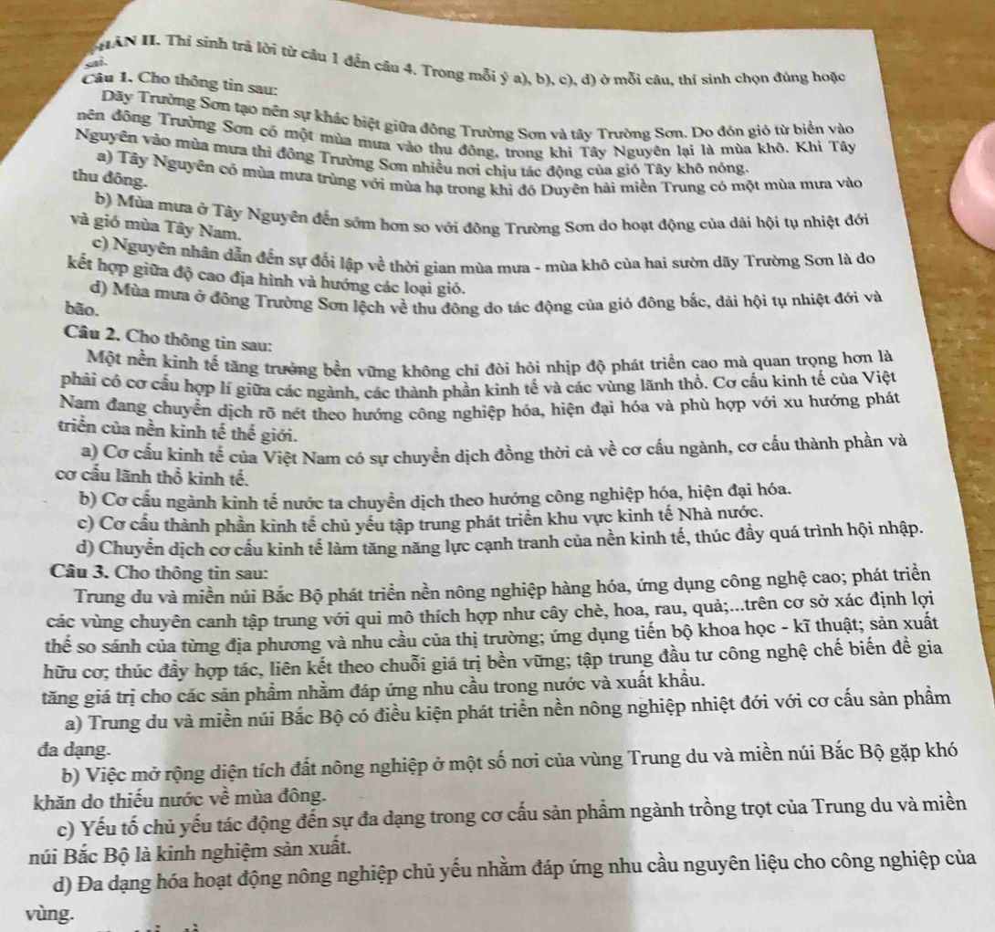 HAN II. Thí sinh trả lời từ cầu 1 đến câu 4. Trong mỗi ý a), b), c), d) ở mỗi câu, thí sinh chọn đúng hoặc
sai.
Câu 1. Cho thông tin sau:
Dãy Trường Sơn tạo nền sự khác biệt giữa đông Trường Sơn và tây Trường Sơn. Do đón gió từ biển vào
nên đông Trường Sơn có một mùa mưa vào thu đông, trong khi Tây Nguyên lại là mùa khô. Khi Tây
Nguyền vào mùa mưa thì đông Trường Sơn nhiều nơi chịu tác động của gió Tây khô nóng.
a) Tây Nguyên có mùa mưa trùng với mùa hạ trong khi đỏ Duyên hải miền Trung có một mùa mưa vào
thu đông.
b) Mùa mưa ở Tây Nguyễn đến sớm hơn so với đông Trường Sơn do hoạt động của dải hội tụ nhiệt đới
và gió mùa Tây Nam.
c) Nguyên nhân dẫn đến sự đối lập về thời gian mùa mưa - mùa khô của hai sườn dãy Trường Sơn là do
kết hợp giữa độ cao địa hình và hướng các loại gió.
d) Mùa mưa ở đông Trường Sơn lệch về thu đông do tác động của gió đông bắc, dải hội tụ nhiệt đới và
bão.
Câu 2. Cho thông tin sau:
Một nền kinh tế tăng trưởng bền vững không chi đòi hỏi nhịp độ phát triển cao mà quan trọng hơn là
phải có cơ cấu hợp lí giữa các ngành, các thành phần kinh tế và các vùng lãnh thổ. Cơ cấu kinh tế của Việt
Nam đang chuyển dịch rõ nét theo hướng công nghiệp hóa, hiện đại hóa và phù hợp với xu hướng phát
triển của nền kinh tế thế giới.
a) Cơ cấu kinh tế của Việt Nam có sự chuyển dịch đồng thời cả về cơ cấu ngành, cơ cấu thành phần và
cơ cầu lãnh thổ kinh tế.
b) Cơ cấu ngành kinh tế nước ta chuyền dịch theo hướng công nghiệp hóa, hiện đại hóa.
c) Cơ cầu thành phần kinh tế chủ yều tập trung phát triển khu vực kinh tế Nhà nước.
d) Chuyển dịch cơ cầu kinh tế làm tăng năng lực cạnh tranh của nền kinh tế, thúc đầy quá trình hội nhập.
Câu 3. Cho thông tin sau:
Trung du và miền núi Bắc Bộ phát triển nền nông nghiệp hàng hóa, ứng dụng công nghệ cao; phát triển
các vùng chuyên canh tập trung với qui mô thích hợp như cây chè, hoa, rau, quả;...trên cơ sở xác định lợi
thế so sánh của từng địa phương và nhu cầu của thị trường; ứng dụng tiến bộ khoa học - kĩ thuật; sản xuất
hữu cơ; thúc đầy hợp tác, liên kết theo chuỗi giá trị bền vững; tập trung đầu tư công nghệ chế biến đề gia
tăng giá trị cho các sản phầm nhằm đáp ứng nhu cầu trong nước và xuất khẩu.
a) Trung du và miền núi Bắc Bộ có điều kiện phát triển nền nông nghiệp nhiệt đới với cơ cấu sản phẩm
đa dạng.
b) Việc mở rộng diện tích đất nông nghiệp ở một số nơi của vùng Trung du và miền núi Bắc Bộ gặp khó
khăn do thiếu nước về mùa đông.
c) Yếu tố chủ yếu tác động đến sự đa dạng trong cơ cấu sản phầm ngành trồng trọt của Trung du và miền
núi Bắc Bộ là kinh nghiệm sản xuất.
d) Đa dạng hóa hoạt động nông nghiệp chủ yếu nhằm đáp ứng nhu cầu nguyên liệu cho công nghiệp của
vùng.
