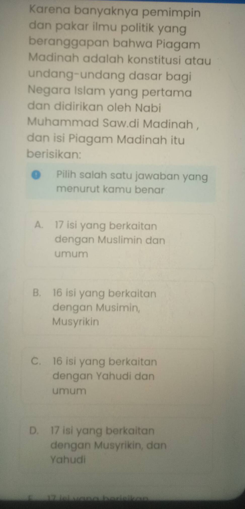 Karena banyaknya pemimpin
dan pakar ilmu politik yang
beranggapan bahwa Piagam
Madinah adalah konstitusi atau
undang-undang dasar bagi
Negara Islam yang pertama
dan didirikan oleh Nabi
Muhammad Saw.di Madinah ,
dan isi Piagam Madinah itu
berisikan:
Pilih salah satu jawaban yang
menurut kamu benar
A. 17 isi yang berkaitan
dengan Muslimin dan
umum
B. 16 isi yang berkaitan
dengan Musimin,
Musyrikin
C. 16 isi yang berkaitan
dengan Yahudi dan
umum
D. 17 isi yang berkaitan
dengan Musyrikin, dan
Yahudi
É 17 iel vana harieikan