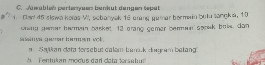 Jawablah pertanyaan berikut dengan tepat 
1. Dari 45 siswa kelas VI, sebanyak 15 orang gemar bermain bulu tangkis, 10
orang gemar bermain basket, 12 orang gemar bermain sepak bola, dan 
sisanya gemar bermain voli. 
a. Sajikan data tersebut dalam bentuk diagram batang! 
b. Tentukan modus dari data tersebut!