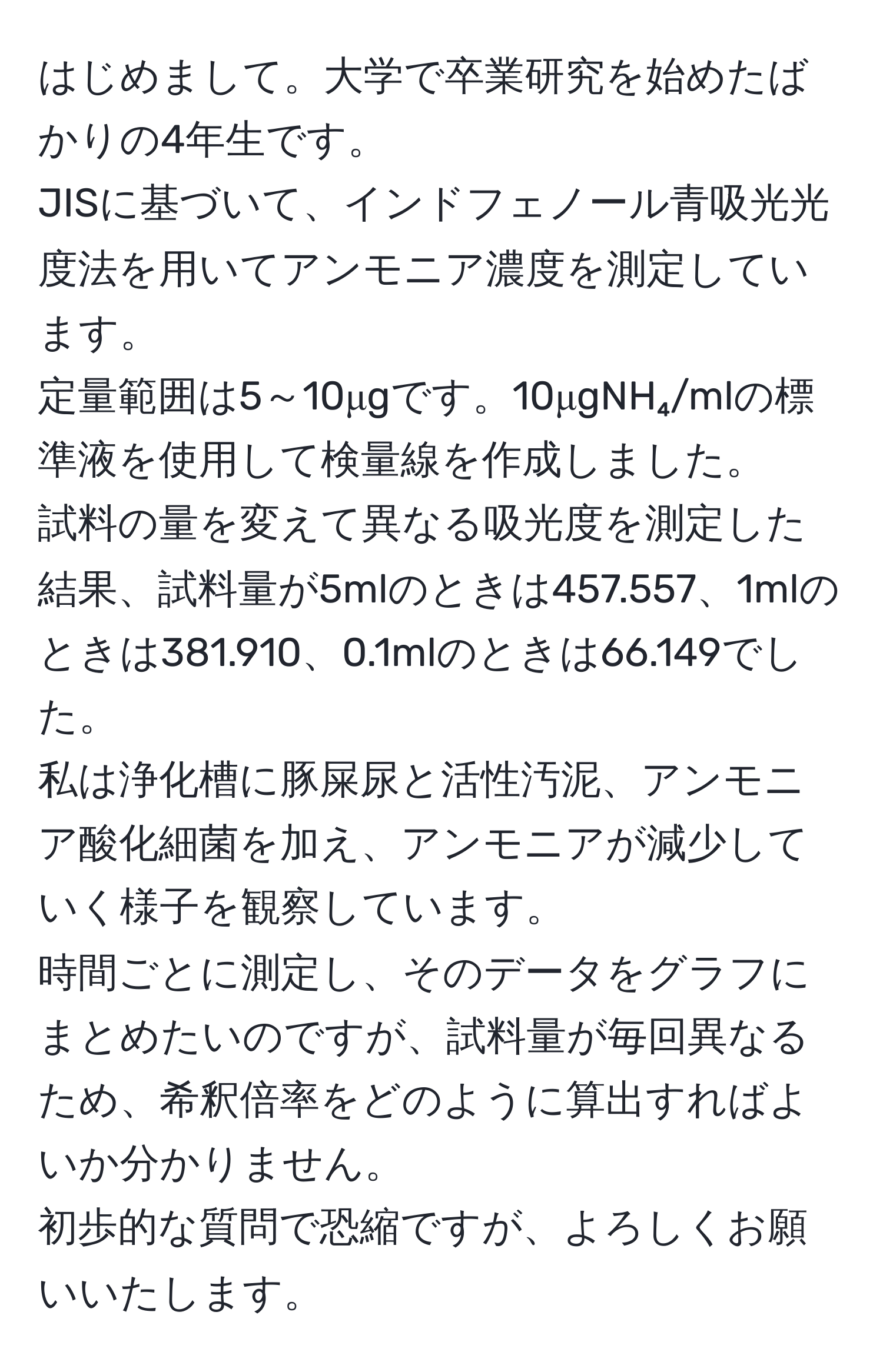 はじめまして。大学で卒業研究を始めたばかりの4年生です。  
JISに基づいて、インドフェノール青吸光光度法を用いてアンモニア濃度を測定しています。  
定量範囲は5～10μgです。10μgNH₄/mlの標準液を使用して検量線を作成しました。  
試料の量を変えて異なる吸光度を測定した結果、試料量が5mlのときは457.557、1mlのときは381.910、0.1mlのときは66.149でした。  
私は浄化槽に豚屎尿と活性汚泥、アンモニア酸化細菌を加え、アンモニアが減少していく様子を観察しています。  
時間ごとに測定し、そのデータをグラフにまとめたいのですが、試料量が毎回異なるため、希釈倍率をどのように算出すればよいか分かりません。  
初歩的な質問で恐縮ですが、よろしくお願いいたします。