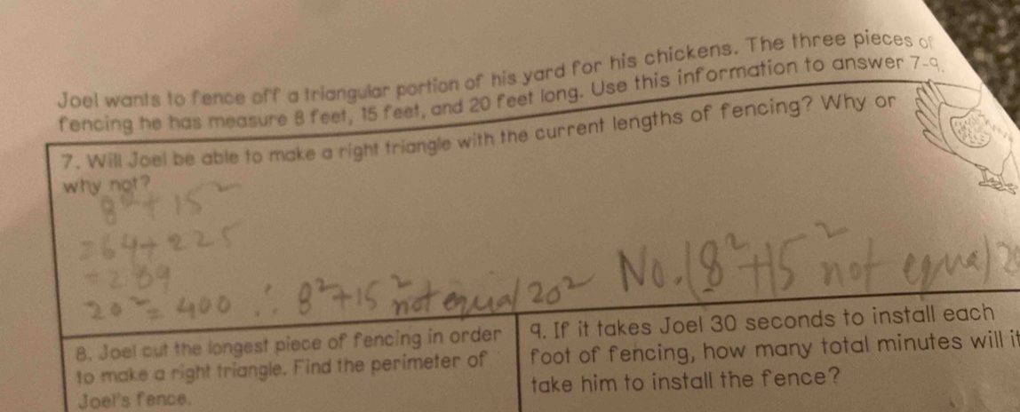 Joel wants to fence off a triangular portion of his yard for his chickens. The three pieces of 
fencing he has measure 8 feet, 15 feet, and 20 feet long. Use this information to answer 7-9 
t lengths of fencing? Why or 
it 
Joel's fence.