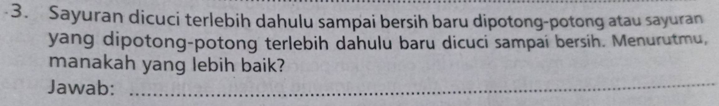 Sayuran dicuci terlebih dahulu sampai bersih baru dipotong-potong atau sayuran 
yang dipotong-potong terlebih dahulu baru dicuci sampai bersih. Menurutmu, 
manakah yang lebih baik? 
Jawab:_