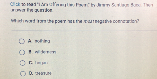 Click to read "I Am Offering this Poem," by Jimmy Santiago Baca. Then
answer the question.
Which word from the poem has the most negative connotation?
A. nothing
B. wilderness
C. hogan
D. treasure