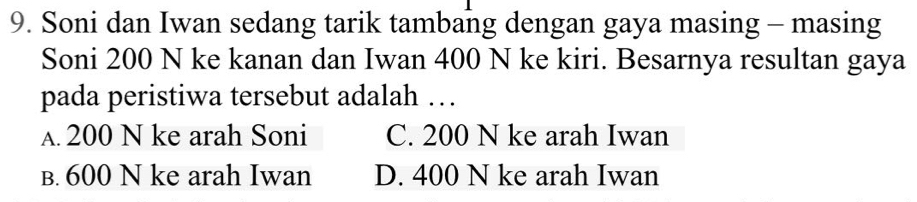 Soni dan Iwan sedang tarik tambang dengan gaya masing - masing
Soni 200 N ke kanan dan Iwan 400 N ke kiri. Besarnya resultan gaya
pada peristiwa tersebut adalah …
A. 200 N ke arah Soni C. 200 N ke arah Iwan
B. 600 N ke arah Iwan D. 400 N ke arah Iwan