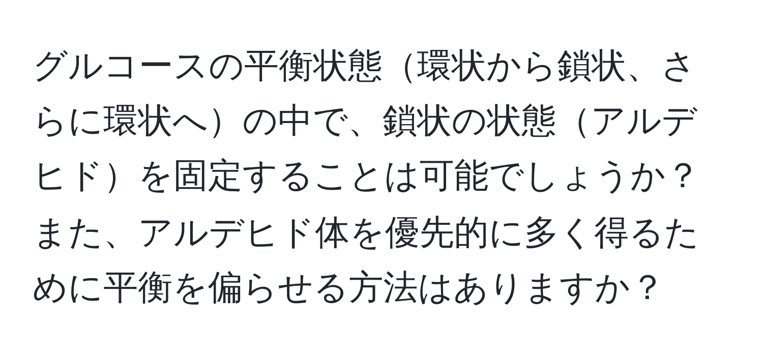 グルコースの平衡状態環状から鎖状、さらに環状への中で、鎖状の状態アルデヒドを固定することは可能でしょうか？また、アルデヒド体を優先的に多く得るために平衡を偏らせる方法はありますか？