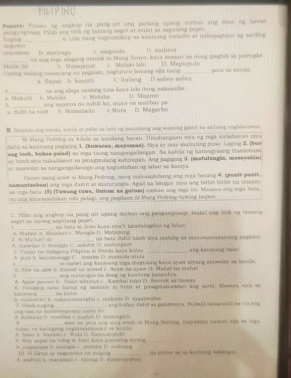 FIUPINO
Panuto: Punan ng angkop na pang-uri ang patlang upang mabuo ang diwa ng bawat
pangungusap. Piliin ang titik ng tamang sagot at isulat sa sagutang papel
Naging _si Lisa nang nagsumikap sa kaniyang trabaho at nakapagtayo ng sariling
negosyo
mayaman B. mativaga c. maganda D. malinis
na ang mga alagang manok ni Mang Tonyo, kaya maaari na itong ipagbili sa palengke
Maliit-liit b. Mapapayat c. Malaki-laki D. Mapupula
Upang walang masavang na pagkain, nagluluto lamang sila nang_ para sa kanila.
a Sapat b. kaunti C kulang D sobra-sobra
4., _na ang alaga naming tuta kaya lalo itong nakaaaliw.
a. Makulit b. Mabilis c. Mataba D. Maamo
5. _ang sapatos na nabili ko, mura na matibay pa.
a. Sulit na sulit b. Mamahalin c.Mura D. Magarbo
B. Basahin ang teksto, suriin at pillin sa loob ng panaklong ang wastong gamit na salitang naglaiarawan
Si Mang Pedring ay kilala sa kanilang bayan. Hinahangaan siya ng mga kababayan niya
dahil sa kaniyang pagiging 1. (huwaran, mayaman). Siya ay may mabuting puso. Laging 2. (buo
ang loob, bukas-palad) sa mga taong nangangailangan. Sa kabila ng karangvaang tinatamasa
ay hindi siya nakalilimot sa pinagmulang kahirapan. Ang pagiging 3. (matulungin, masayahin)
at maawain sa nangangailanagn ang nagustuhan ng lahat sa kaniya.
Pauwi isang araw si Mang Pedring, nang makasalubong ang mga batang 4. (punit-punit,
namantsahan) ang mga damit at marurungis. Agad na binigay niya ang bitbit-bitbit na tinapay
sa mga bata. (5) (Tuwang-tuwa, Gutom na gutom) naman ang mga ito. Masaya ang mga bata.
ito ang kinasasabikan nila palagi, ang pagdaan ni Mang Pedring tuwing hapon.
C. Piliin ang angkop na pang-uri upang mabuo ang pangungusap. Isulat ang titik ng tamang
sagot sa inyong sagutang papel.
1 na bata si Jean kaya siya'y kinalulugdan ng lahat.
A. Mabait b. Malakas c. Masigla D. Matapang
2. Si Michael ay _na bata dahil hindi siva mahilig sa masusustansiyang pagkain.
A. maselan b. masigla C. sakitin D. malungkot
3. Tunay na dalagang Pilipina si Sheila kaya kulay _ang kaniyang balat.
A. puti b. kayumanggi C. . maitim D. mamula-mula
4 _ni Isabel ang kaniyang mga magulang kaya ayaw niyang mawalay sa kanila.
A. Aliw na aliw b. Sunod na sunod c. Ayaw na ayaw D. Mahal na mahal
5 _ang matangos na ilong ng kanilang panauhin 
A. Agaw-pansin b. Balat sibuyas c.. Kambal tuko D. Suntok sa buwan
6. Palaging nasa harap ng salamin si Nene at pinagmamasdan ang sarili. Masaya siva sa
kaniyang _na kutis.
A. malambot b. nakamamangha c. makinis D. maaliwalas
7. Hindi naging _ang buhay dahil sa pandemya. Subalt nananatili pa rin ang
pag-ase no malalampasan natin ito 
A. mahurap b. madilim c madaii D. majungkot
8. _man sa pera ang mag-anak n Mang Salving, mayaman naman sila sa mga
tunay na kaibigang nagmamalasakit sa knila.
A. Salat b. Maram c. Wala D. Namumulubi
9. May sapat na tulog si Joan kaya gamising alyang_
A. mapayapa b. masigla c. matina D. malusog
10. Si Elena ay nagnanais na maging _na pintor sa sa kajulang lalawigan.
A. mabuti b. mayaman c. tanyag D. kinasiaiyahan