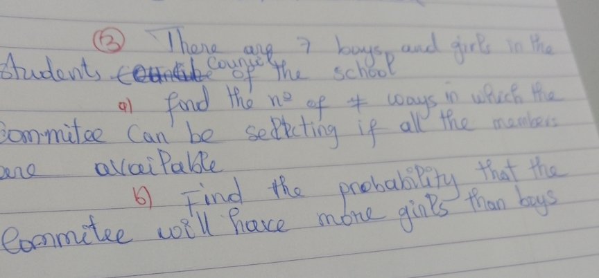 ⑤ Thene are 7 boys, and girl in the 
student, to Counsi 
of the school 
o1 fond the n^(_ circ) of 4 ways in which the 
commitee Can be selicting if all the mombers 
ne alciPable 
Find the probability that the 
Commitee wi'll have mone givls than boys