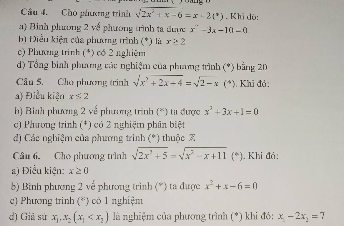 Cho phương trình sqrt(2x^2+x-6)=x+2(*). Khi đó:
a) Bình phương 2 vế phương trình ta được x^2-3x-10=0
b Điều kiện của phương trình (*) là x≥ 2
c) Phương trình (*) có 2 nghiệm
d) Tổng bình phương các nghiệm của phương trình (*) bằng 20
Câu 5. Cho phương trình sqrt(x^2+2x+4)=sqrt(2-x) (*). Khi đó:
a) Điều kiện x≤ 2
b) Bình phương 2 vế phương trình (*) ta được x^2+3x+1=0
c) Phương trình (*) có 2 nghiệm phân biệt
d) Các nghiệm của phương trình (*) thuộc Z
Câu 6. Cho phương trình sqrt(2x^2+5)=sqrt(x^2-x+11) (*). Khi đó:
a) Điều kiện: x≥ 0
b) Bình phương 2 vế phương trình (*) ta được x^2+x-6=0
c) Phương trình (*) có 1 nghiệm
d) Giả sử x_1, x_2(x_1 là nghiệm của phương trình (*) khi đó: x_1-2x_2=7