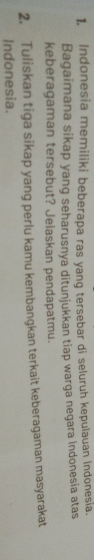 Indonesia memiliki beberapa ras yang tersebar di seluruh kepulauan Indonesia. 
Bagaimana sikap yang seharusnya ditunjukkan tiap warga negara Indonesia atas 
keberagaman tersebut? Jelaskan pendapatmu. 
2. Tuliskan tiga sikap yang perlu kamu kembangkan terkait keberagaman masyarakat 
Indonesia.