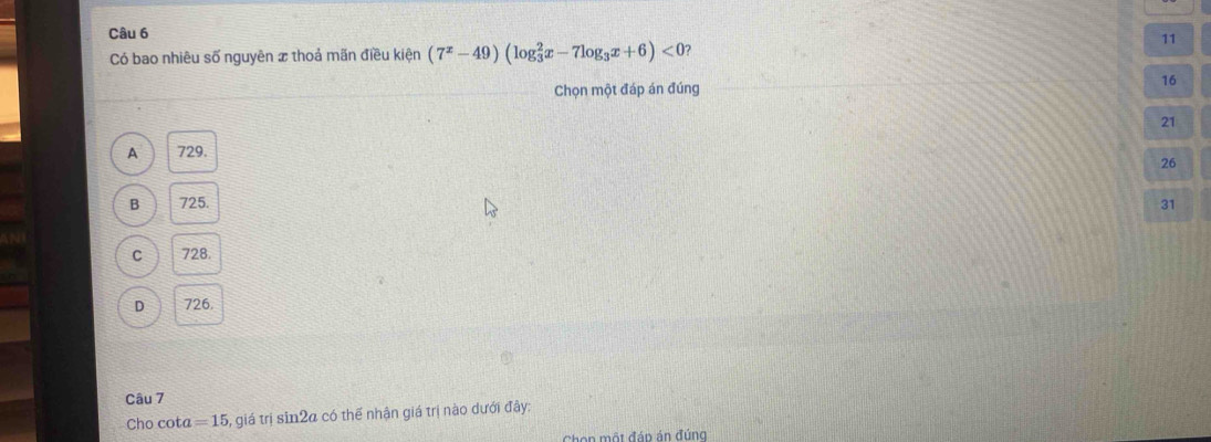 Có bao nhiêu số nguyên x thoả mãn điều kiện (7^x-49)(log _3^(2x-7log _3)x+6)<0</tex>
11
Chọn một đáp án đúng 16
21
A 729.
26
B 725. 31
C 728.
D 726.
Câu 7
Cho cota =15 5, giá trị sin2a có thế nhận giá trị nào dưới đây:
Chon một đáp án đúng