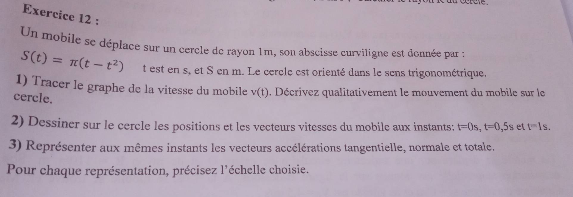 Un mobile se déplace sur un cercle de rayon 1m, son abscisse curviligne est donnée par :
S(t)=π (t-t^2) t est en s, et S en m. Le cercle est orienté dans le sens trigonométrique. 
1) Tracer le graphe de la vitesse du mobile v(t). Décrivez qualitativement le mouvement du mobile sur le 
cercle. 
2) Dessiner sur le cercle les positions et les vecteurs vitesses du mobile aux instants: t=0s, t=0 , 5s et t=1s. 
3) Représenter aux mêmes instants les vecteurs accélérations tangentielle, normale et totale. 
Pour chaque représentation, précisez l'échelle choisie.