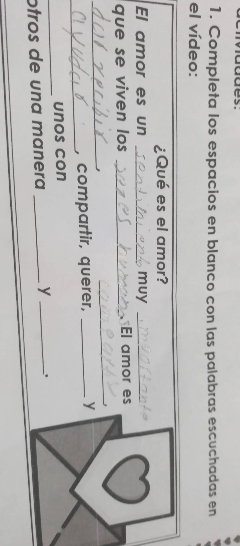 addes. 
1. Completa los espacios en blanco con las palabras escuchadas en 
el vídeo: 
¿Qué es el amor? 
El amor es un _muy_ 
que se viven los _El amor es 
_ 
_ 
_ 
, compartir, querer, _y 
_ 
unos con 
. 
otros de una manera_ 
_y