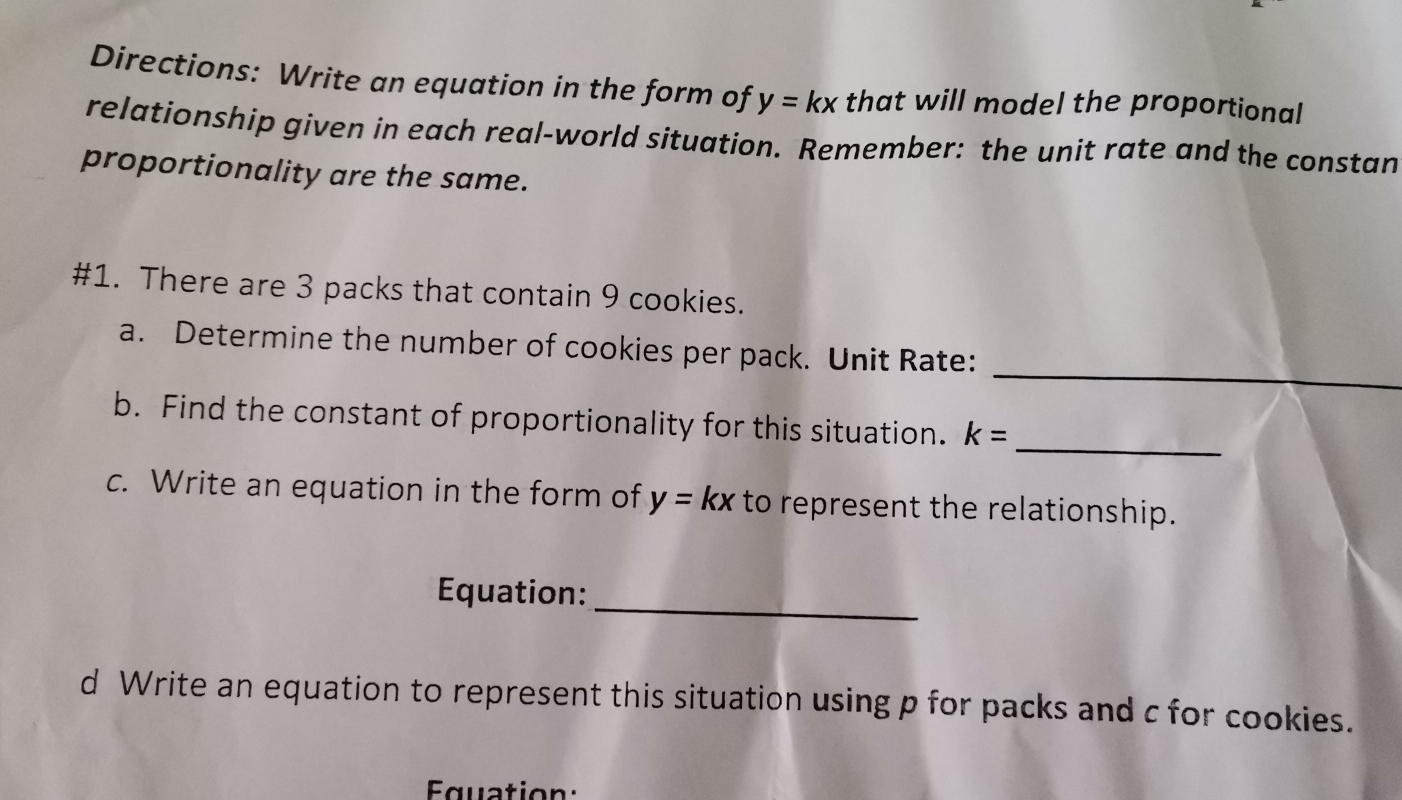 Directions: Write an equation in the form of y=kx that will model the proportional 
relationship given in each real-world situation. Remember: the unit rate and the constan 
proportionality are the same. 
#1. There are 3 packs that contain 9 cookies. 
_ 
a. Determine the number of cookies per pack. Unit Rate: 
_ 
b. Find the constant of proportionality for this situation. k=
c. Write an equation in the form of y=kx to represent the relationship. 
_ 
Equation: 
d Write an equation to represent this situation using p for packs and c for cookies. 
Euation