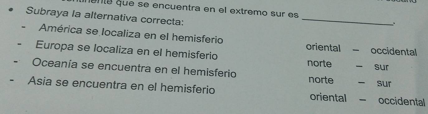 munté que se encuentra en el extremo sur es
Subraya la alternativa correcta:
_
América se localiza en el hemisferio
oriental occidental
Europa se localiza en el hemisferio
norte sur
Oceanía se encuentra en el hemisferio
norte sur
- Asia se encuentra en el hemisferio occidental
oriental