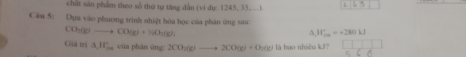 chất sản phầm theo số thứ tự tăng dần (ví dụ: 1245, 35,...). 
Câu 5: Dựa vào phương trình nhiệt hóa học của phản ứng sau:
CO_2(g)to CO(g)+1/2O_2(g);
△ , H_(298)°=+280kJ
Giá trị △ _rH_(298)° của phản ứng: 2CO_2(g)to 2CO(g)+O_2(g) là bao nhiêu kJ?