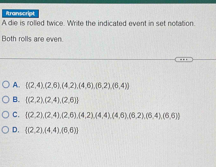 Itranscript
A die is rolled twice. Write the indicated event in set notation.
Both rolls are even.
A.  (2,4),(2,6),(4,2),(4,6),(6,2),(6,4)
B.  (2,2),(2,4),(2,6)
C.  (2,2),(2,4),(2,6),(4,2),(4,4),(4,6),(6,2),(6,4),(6,6)
D.  (2,2),(4,4),(6,6)