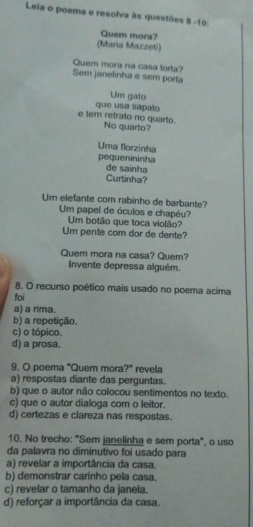 Leia o poema e resolva às questões 8 -10;
Quem mora?
(Maria Mazzeti)
Quem mora na casa torta?
Sem janelinha e sem porta
Um gato
que usa sapato
e tem retrato no quarto. No quarto?
Uma florzinha
pequenininha
de sainha
Curtinha?
Um elefante com rabinho de barbante?
Um papel de óculos e chapéu?
Um botão que toca violão?
Um pente com dor de dente?
Quem mora na casa? Quem?
Invente depressa alguém.
8. O recurso poético mais usado no poema acima
foi
a) a rima.
b) a repetição.
c) o tópico.
d) a prosa.
9. O poema "Quem mora ?'' revela
a) respostas diante das perguntas.
b) que o autor não colocou sentimentos no texto.
c) que o autor dialoga com o leitor.
d) certezas e clareza nas respostas.
10. No trecho: "Sem janelinha e sem porta", o uso
da palavra no diminutivo foi usado para
a) revelar a importância da casa.
b) demonstrar carinho pela casa.
c) revelar o tamanho da janela.
d) reforçar a importância da casa.