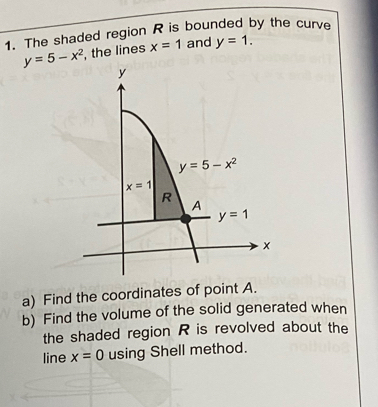 The shaded region R is bounded by the curve
y=5-x^2 , the lines x=1 and y=1.
a) Find the coordinates of point A.
b) Find the volume of the solid generated when
the shaded region R is revolved about the
line x=0 using Shell method.