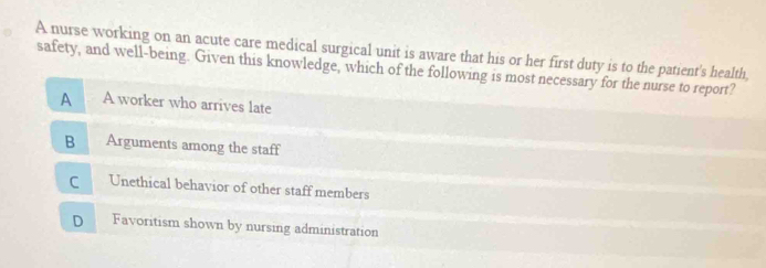 A nurse working on an acute care medical surgical unit is aware that his or her first duty is to the patient's health,
safety, and well-being. Given this knowledge, which of the following is most necessary for the nurse to report?
A A worker who arrives late
B Arguments among the staff
C Unethical behavior of other staff members
D Favoritism shown by nursing administration