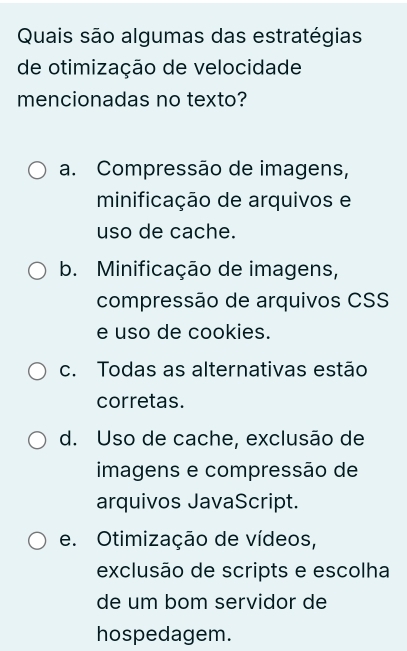 Quais são algumas das estratégias
de otimização de velocidade
mencionadas no texto?
a. Compressão de imagens,
minificação de arquivos e
uso de cache.
b. Minificação de imagens,
compressão de arquivos CSS
e uso de cookies.
c. Todas as alternativas estão
corretas.
d. Uso de cache, exclusão de
imagens e compressão de
arquivos JavaScript.
e. Otimização de vídeos,
exclusão de scripts e escolha
de um bom servidor de
hospedagem.