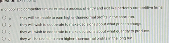 monopolistic competitors must expect a process of entry and exit like perfectly competitive firms,
a they will be unable to earn higher-than-normal profits in the short run.
b they will wish to cooperate to make decisions about what price to charge.
C they will wish to cooperate to make decisions about what quantity to produce.
d they will be unable to earn higher-than-normal profits in the long run