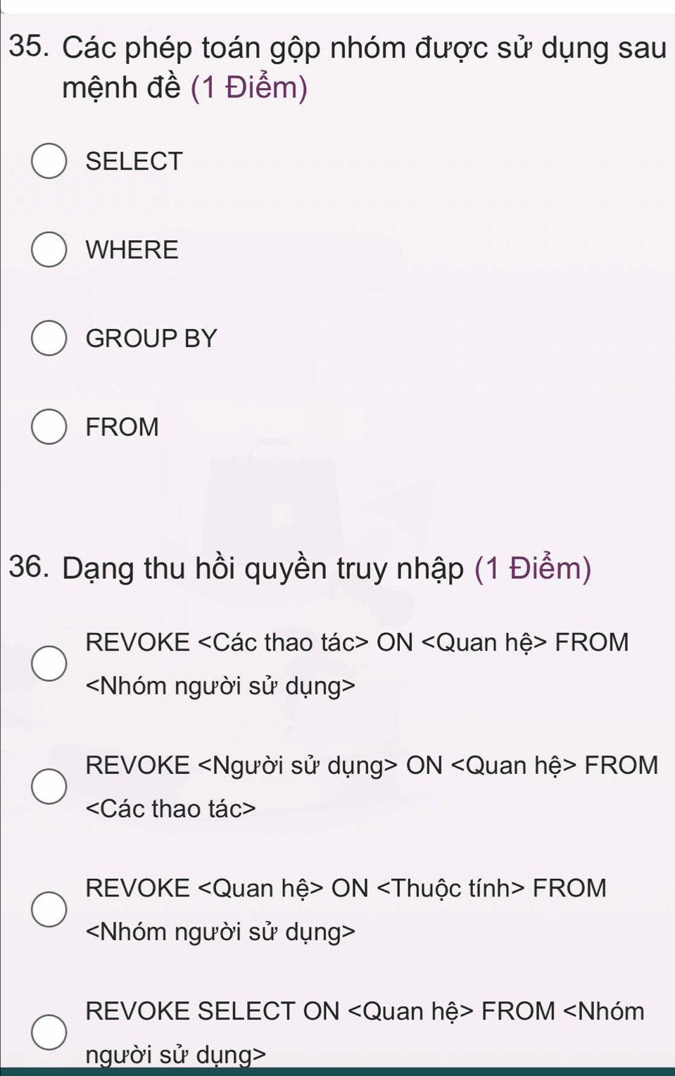 Các phép toán gộp nhóm được sử dụng sau 
mệnh đề (1 Điểm) 
SELECT 
WHERE 
GROUP BY 
FROM 
36. Dạng thu hồi quyền truy nhập (1 Điểm) 
REVOKE ON FROM

REVOKE ON FROM

REVOKE ON FROM

REVOKE SELECT ON FROM