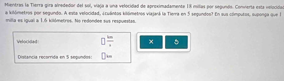 Mientras la Tierra gira alrededor del sol, viaja a una velocidad de aproximadamente 18 millas por segundo. Convierta esta velocidad 
a kilómetros por segundo. A esta velocidad, ¿cuántos kilómetros viajará la Tierra en 5 segundos? En sus cómputos, suponga que 1
milla es igual a 1.6 kilómetros. No redondee sus respuestas,
 km/s 
Velocidad: × 5
Distancia recorrida en 5 segundos: km