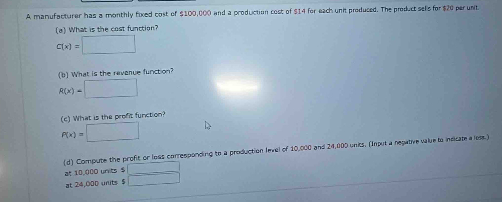 A manufacturer has a monthly fixed cost of $100,000 and a production cost of $14 for each unit produced. The product sells for $20 per unit. 
(a) What is the cost function?
C(x)=□
(b) What is the revenue function?
R(x)=□
(c) What is the profit function?
P(x)=□
(d) Compute the profit or loss corresponding to a production level of 10,000 and 24,000 units. (Input a negative value to indicate a loss.) 
at 10,000 units $ □
at 24,000 units $ □