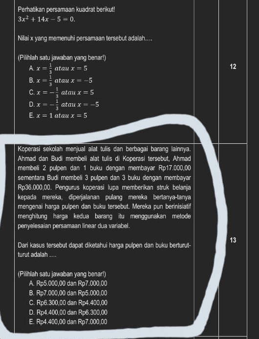 Perhatikan persamaan kuadrat berikut!
3x^2+14x-5=0. 
Nilai x yang memenuhi persamaan tersebut adalah....
(Pilihlah satu jawaban yang benar!)
A. x= 1/3  atau x=5
12
B. x= 1/3  atau x=-5
C. x=- 1/3  atau x=5
D. x=- 1/3  atau x=-5
E. x=1 atau x=5
Koperasi sekolah menjual alat tulis dan berbagai barang lainnya.
Ahmad dan Budi membeli alat tulis di Koperasi tersebut, Ahmad
membeli 2 pulpen dan 1 buku dengan membayar Rp17.000,00
sementara Budi membeli 3 pulpen dan 3 buku dengan membayar
Rp36.000,00. Pengurus koperasi lupa memberikan struk belanja
kepada mereka, diperjalanan pulang mereka bertanya-tanya
mengenai harga pulpen dan buku tersebut. Mereka pun berinisiatif
menghitung harga kedua barang itu menggunakan metode
penyelesaian persamaan linear dua variabel.
13
Dari kasus tersebut dapat diketahui harga pulpen dan buku berturut-
turut adalah ....
(Pilihlah satu jawaban yang benar!)
A. Rp5.000,00 dan Rp7.000,00
B. Rp7.000,00 dan Rp5.000,00
C. Rp6.300,00 dan Rp4.400,00
D. Rp4.400,00 dan Rp6.300,00
E. Rp4.400,00 dan Rp7.000,00