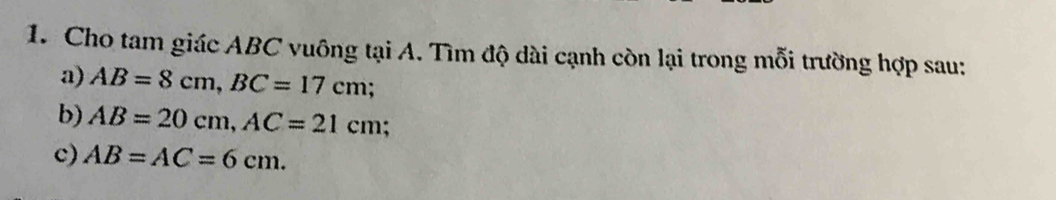 Cho tam giác ABC vuông tại A. Tìm độ dài cạnh còn lại trong mỗi trường hợp sau: 
a) AB=8cm, BC=17cm; 
b) AB=20cm, AC=21cm
c) AB=AC=6cm.