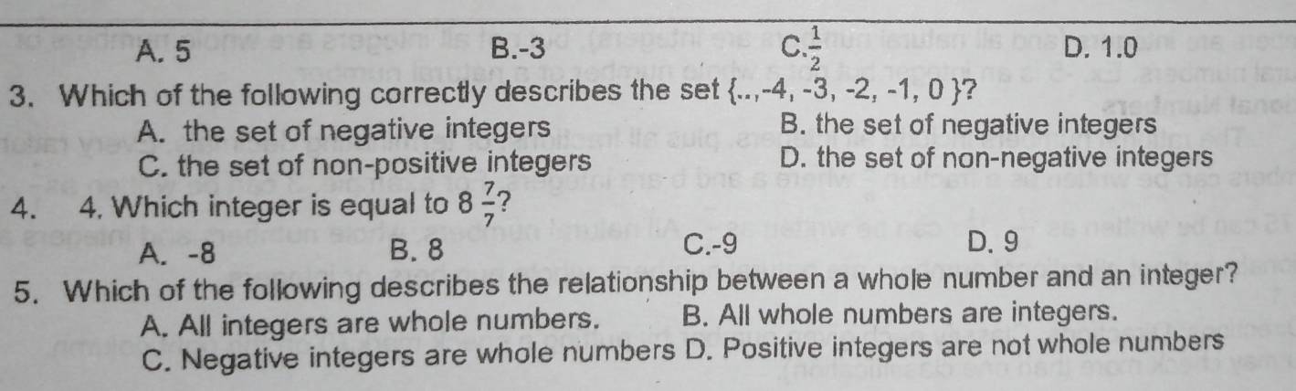 A. 5 B. -3 C.  1/2  D. 1.0
3. Which of the following correctly describes the set  ..,-4,-3,-2,-1,0 ?
A. the set of negative integers B. the set of negative integers
C. the set of non-positive integers
D. the set of non-negative integers
4. 4. Which integer is equal to 8 7/7  ?
A. -8 B. 8 C. -9 D. 9
5. Which of the following describes the relationship between a whole number and an integer?
A. All integers are whole numbers. B. All whole numbers are integers.
C. Negative integers are whole numbers D. Positive integers are not whole numbers