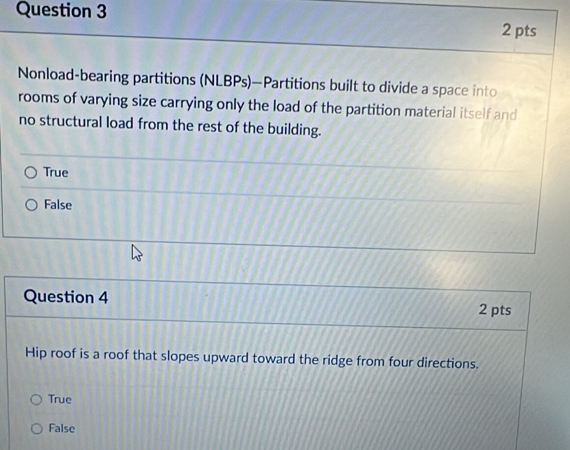 Nonload-bearing partitions (NLBPs)—Partitions built to divide a space into
rooms of varying size carrying only the load of the partition material itself and
no structural load from the rest of the building.
True
False
Question 4
2 pts
Hip roof is a roof that slopes upward toward the ridge from four directions.
True
False