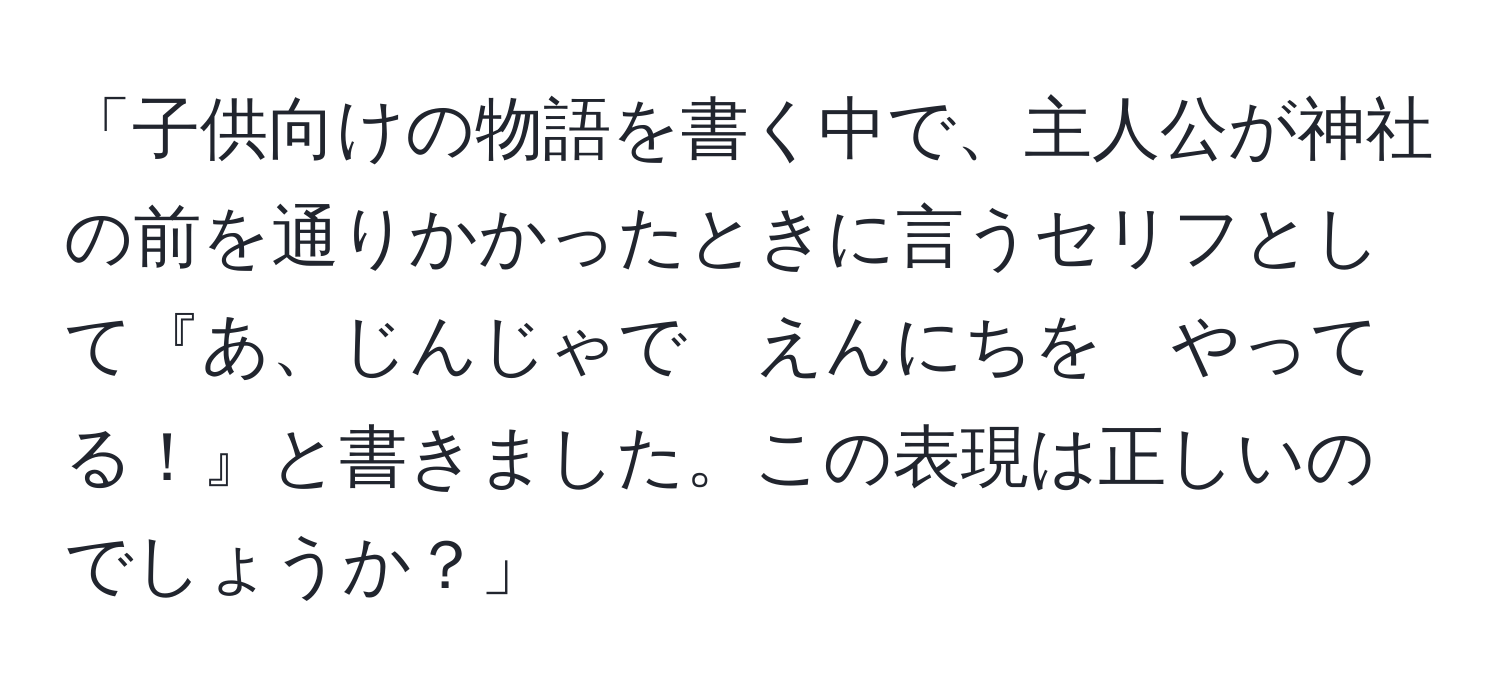 「子供向けの物語を書く中で、主人公が神社の前を通りかかったときに言うセリフとして『あ、じんじゃで　えんにちを　やってる！』と書きました。この表現は正しいのでしょうか？」