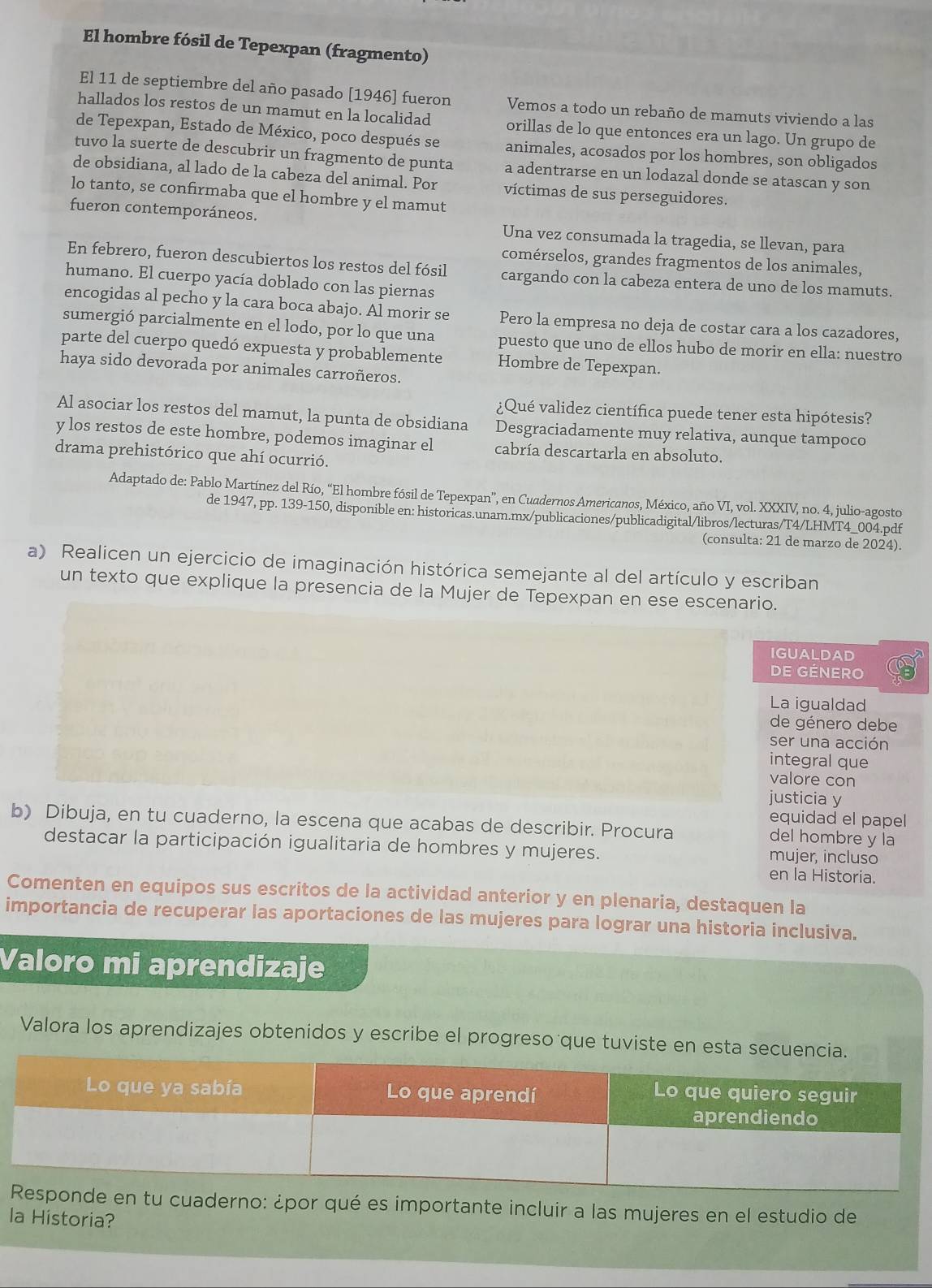 El hombre fósil de Tepexpan (fragmento)
El 11 de septiembre del año pasado [1946] fueron Vemos a todo un rebaño de mamuts viviendo a las
hallados los restos de un mamut en la localidad orillas de lo que entonces era un lago. Un grupo de
de Tepexpan, Estado de México, poco después se animales, acosados por los hombres, son obligados
tuvo la suerte de descubrir un fragmento de punta a adentrarse en un lodazal donde se atascan y son
de obsidiana, al lado de la cabeza del animal. Por víctimas de sus perseguidores.
lo tanto, se confirmaba que el hombre y el mamut
fueron contemporáneos. Una vez consumada la tragedia, se llevan, para
comérselos, grandes fragmentos de los animales,
En febrero, fueron descubiertos los restos del fósil cargando con la cabeza entera de uno de los mamuts.
humano. El cuerpo yacía doblado con las piernas
encogidas al pecho y la cara boca abajo. Al morir se Pero la empresa no deja de costar cara a los cazadores,
sumergió parcialmente en el lodo, por lo que una puesto que uno de ellos hubo de morir en ella: nuestro
parte del cuerpo quedó expuesta y probablemente Hombre de Tepexpan.
haya sido devorada por animales carroñeros.
¿Qué validez científica puede tener esta hipótesis?
Al asociar los restos del mamut, la punta de obsidiana Desgraciadamente muy relativa, aunque tampoco
y los restos de este hombre, podemos imaginar el cabría descartarla en absoluto.
drama prehistórico que ahí ocurrió.
Adaptado de: Pablo Martínez del Río, “El hombre fósil de Tepexpan”, en Cuadernos Americanos, México, año VI, vol. XXXIV, no. 4, julio-agosto
de 1947, pp. 139-150, disponible en: historicas.unam.mx/publicaciones/publicadigital/libros/lecturas/T4/LHMT4_004.pdf
(consulta: 21 de marzo de 2024).
a) Realicen un ejercicio de imaginación histórica semejante al del artículo y escriban
un texto que explique la presencia de la Mujer de Tepexpan en ese escenario.
IGUALDAD
DE GéNerO
La igualdad
de género debe
ser una acción
integral que
valore con
justicia y
equidad el papel
b) Dibuja, en tu cuaderno, la escena que acabas de describir. Procura del hombre y la
destacar la participación igualitaria de hombres y mujeres. mujer, incluso
en la Historia.
Comenten en equipos sus escritos de la actividad anterior y en plenaria, destaquen la
importancia de recuperar las aportaciones de las mujeres para lograr una historia inclusiva.
Valoro mi aprendizaje
Valora los aprendizajes obtenidos y escribe el progreso que tuviste en es
cuaderno: ¿por qué es importante incluir a las mujeres en el estudio de
la Historia?