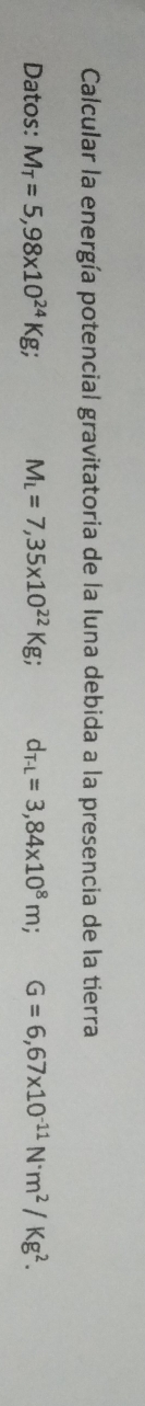 Calcular la energía potencial gravitatoria de la luna debida a la presencia de la tierra 
Datos: M_T=5,98* 10^(24)Kg; M_L=7,35* 10^(22)Kg; d_T-L=3,84* 10^8m; G=6,67* 10^(-11)N· m^2/Kg^2.
